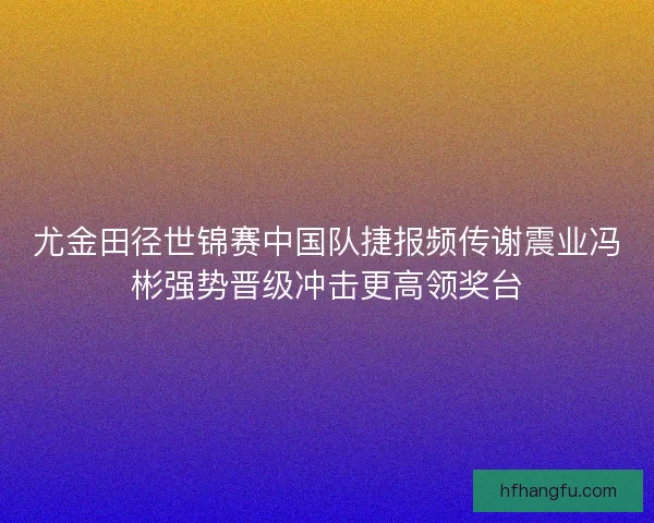 尤金田径世锦赛中国队捷报频传谢震业冯彬强势晋级冲击更高领奖台 尤金田径世锦赛中国队捷报频传谢震业冯彬强势晋级冲击更高领奖台