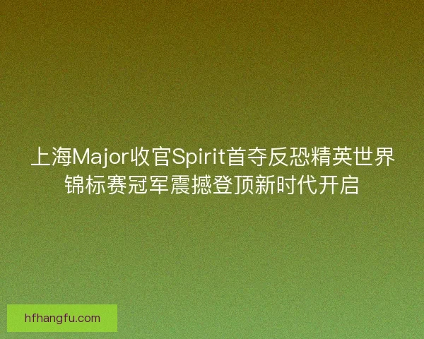 上海Major收官Spirit首夺反恐精英世界锦标赛冠军震撼登顶新时代开启