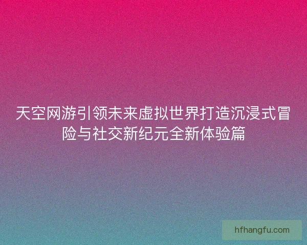 天空网游引领未来虚拟世界打造沉浸式冒险与社交新纪元全新体验篇